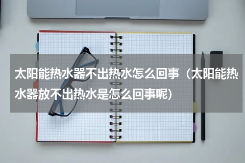 太阳能热水器不出热水怎么回事（太阳能热水器放不出热水是怎么回事呢）