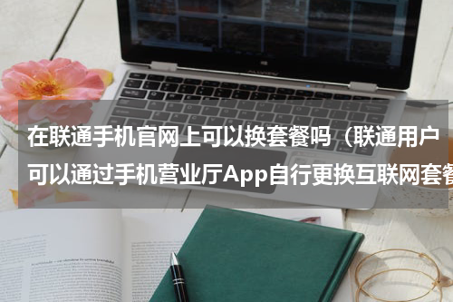 在联通手机官网上可以换套餐吗（联通用户可以通过手机营业厅App自行更换互联网套餐了）