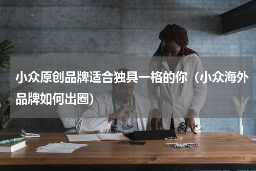 小众原创品牌适合独具一格的你（小众海外品牌如何出圈）