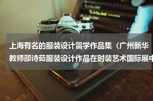 上海有名的服装设计留学作品集（广州新华教师邵诗茹服装设计作品在时装艺术国际展中亮相）