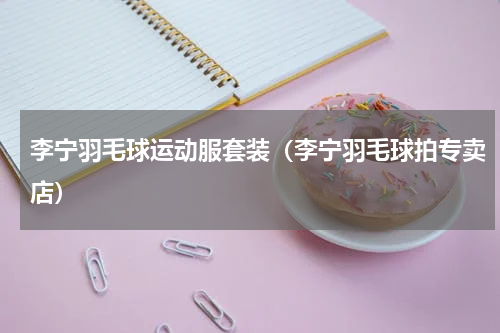 李宁羽毛球运动服套装（李宁羽毛球拍专卖店）