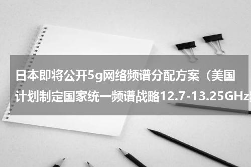 日本即将公开5g网络频谱分配方案（美国计划制定国家统一频谱战略12.7-13.25GHz频段或将用于5G）