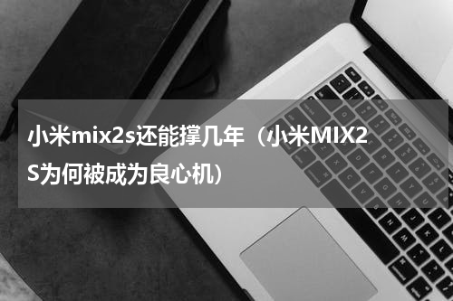 小米mix2s还能撑几年（小米MIX2S为何被成为良心机）