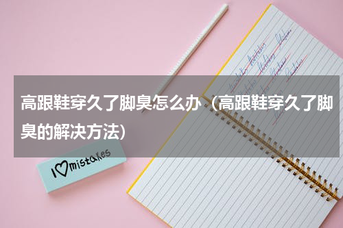 高跟鞋穿久了脚臭怎么办（高跟鞋穿久了脚臭的解决方法）
