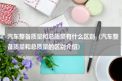 汽车整备质量和总质量有什么区别（汽车整备质量和总质量的区别介绍）