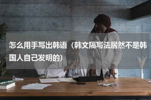 怎么用手写出韩语（韩文隔写法居然不是韩国人自己发明的）