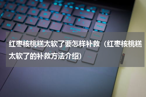 红枣核桃糕太软了要怎样补救（红枣核桃糕太软了的补救方法介绍）