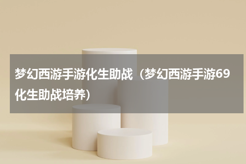 梦幻西游手游化生助战（梦幻西游手游69化生助战培养）