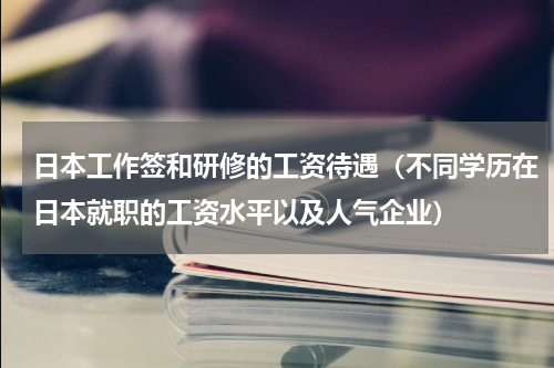日本工作签和研修的工资待遇（不同学历在日本就职的工资水平以及人气企业）