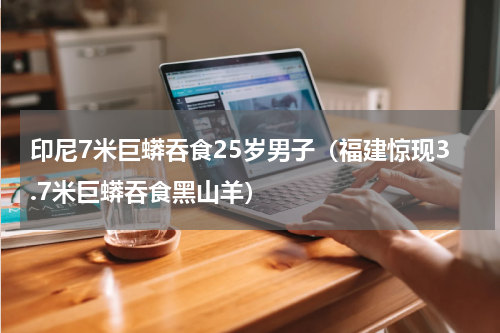 印尼7米巨蟒吞食25岁男子（福建惊现3.7米巨蟒吞食黑山羊）