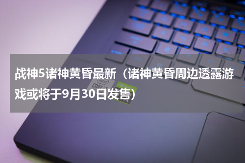 战神5诸神黄昏最新（诸神黄昏周边透露游戏或将于9月30日发售）
