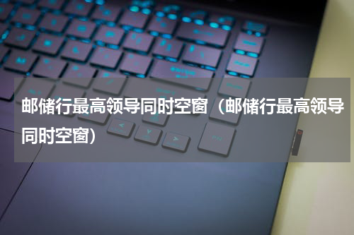 邮储行最高领导同时空窗（邮储行最高领导同时空窗）