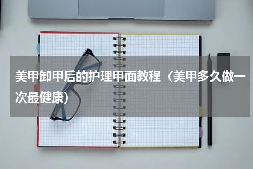 美甲卸甲后的护理甲面教程（美甲多久做一次最健康）
