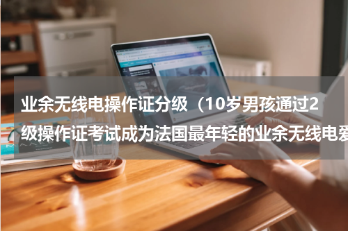 业余无线电操作证分级（10岁男孩通过2级操作证考试成为法国最年轻的业余无线电爱好者）