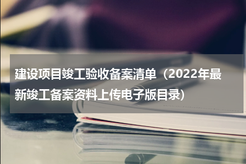 建设项目竣工验收备案清单（2022年最新竣工备案资料上传电子版目录）