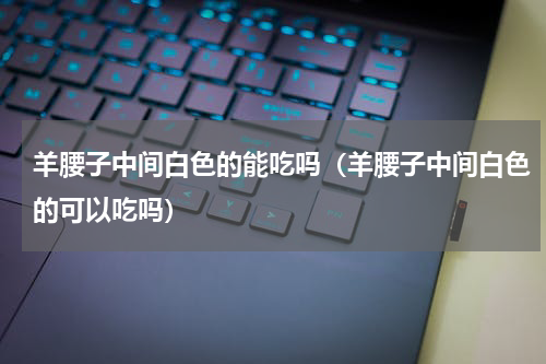羊腰子中间白色的能吃吗（羊腰子中间白色的可以吃吗）