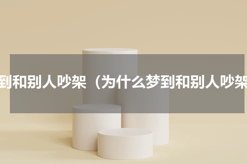 梦到和别人吵架（为什么梦到和别人吵架）