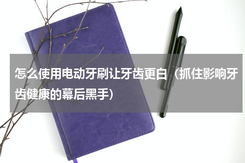 怎么使用电动牙刷让牙齿更白（抓住影响牙齿健康的幕后黑手）