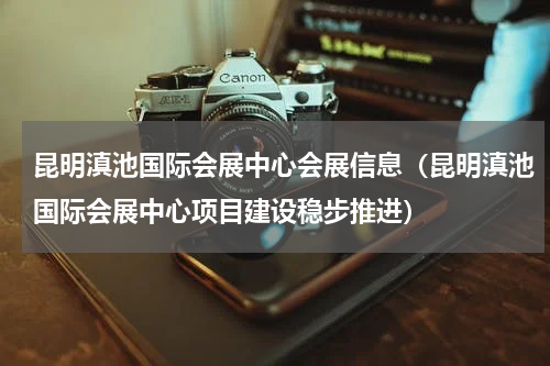 昆明滇池国际会展中心会展信息（昆明滇池国际会展中心项目建设稳步推进）