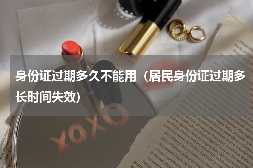 身份证过期多久不能用（居民身份证过期多长时间失效）