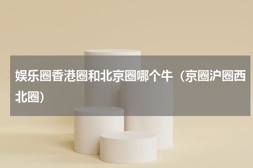 娱乐圈香港圈和北京圈哪个牛（京圈沪圈西北圈）