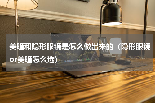 美瞳和隐形眼镜是怎么做出来的（隐形眼镜or美瞳怎么选）