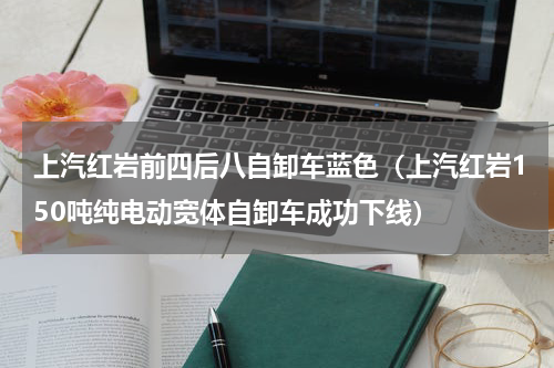 上汽红岩前四后八自卸车蓝色（上汽红岩150吨纯电动宽体自卸车成功下线）
