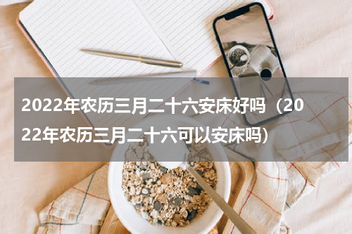 2022年农历三月二十六安床好吗（2022年农历三月二十六可以安床吗）