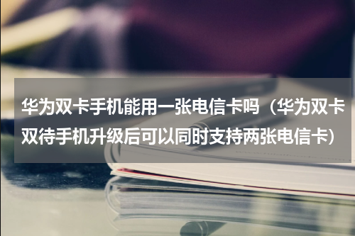华为双卡手机能用一张电信卡吗（华为双卡双待手机升级后可以同时支持两张电信卡）