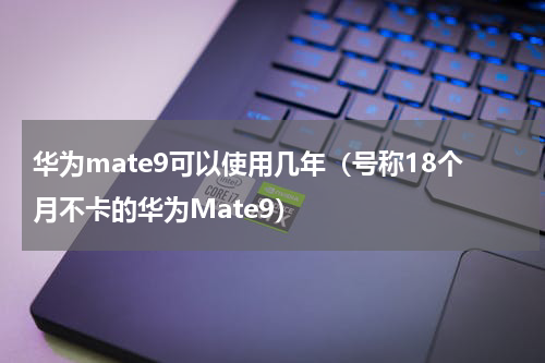 华为mate9可以使用几年（号称18个月不卡的华为Mate9）