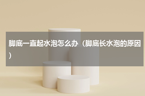 脚底一直起水泡怎么办（脚底长水泡的原因）