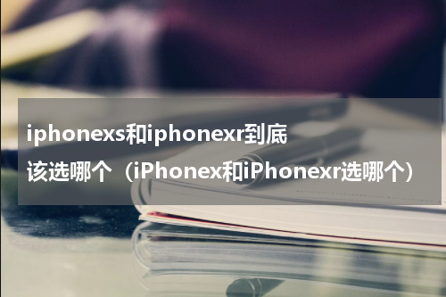 iphonexs和iphonexr到底该选哪个（iPhonex和iPhonexr选哪个）