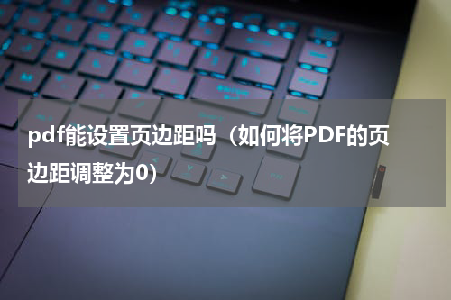 pdf能设置页边距吗（如何将PDF的页边距调整为0）