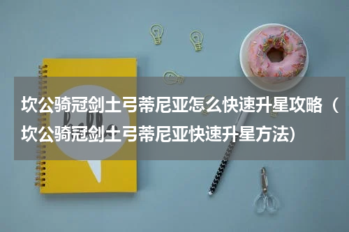 坎公骑冠剑土弓蒂尼亚怎么快速升星攻略（坎公骑冠剑土弓蒂尼亚快速升星方法）