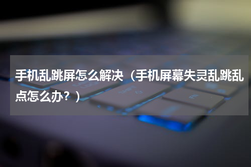 手机乱跳屏怎么解决（手机屏幕失灵乱跳乱点怎么办？）