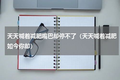 天天喊着减肥嘴巴却停不了（天天喊着减肥如今你却）