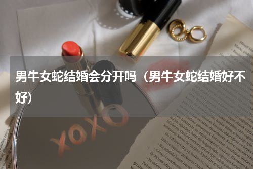 男牛女蛇结婚会分开吗（男牛女蛇结婚好不好）