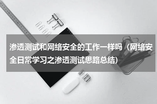 渗透测试和网络安全的工作一样吗（网络安全日常学习之渗透测试思路总结）