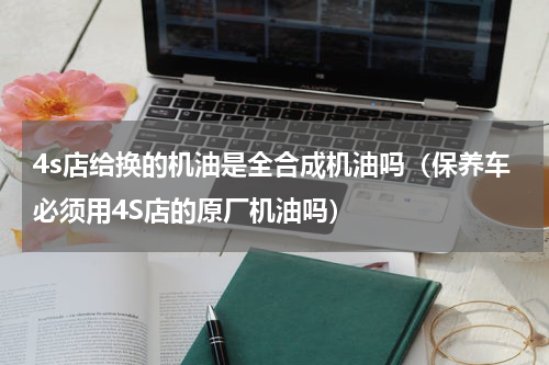 4s店给换的机油是全合成机油吗（保养车必须用4S店的原厂机油吗）