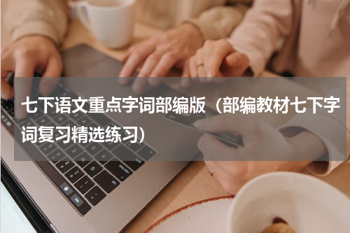 七下语文重点字词部编版（部编教材七下字词复习精选练习）