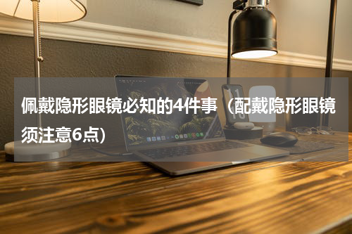佩戴隐形眼镜必知的4件事（配戴隐形眼镜须注意6点）