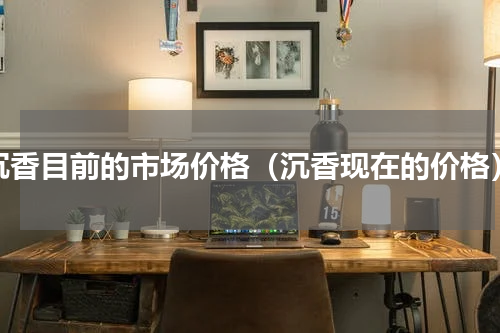 沉香目前的市场价格（沉香现在的价格）