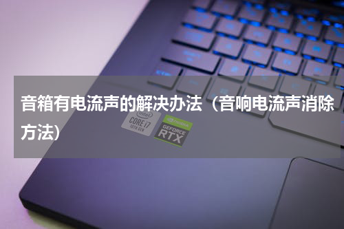 音箱有电流声的解决办法（音响电流声消除方法）