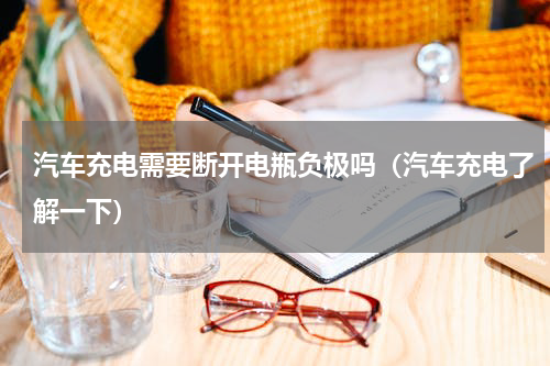 汽车充电需要断开电瓶负极吗（汽车充电了解一下）