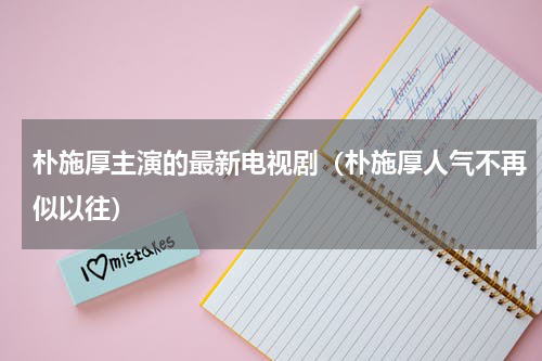 朴施厚主演的最新电视剧（朴施厚人气不再似以往）