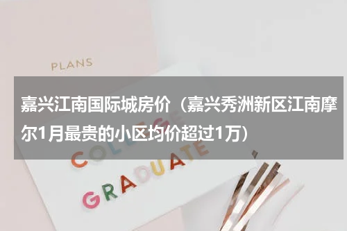 嘉兴江南国际城房价（嘉兴秀洲新区江南摩尔1月最贵的小区均价超过1万）