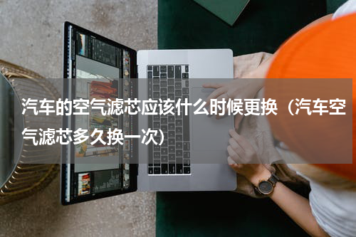 汽车的空气滤芯应该什么时候更换（汽车空气滤芯多久换一次）