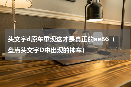头文字d原车重现这才是真正的ae86（盘点头文字D中出现的神车）