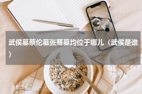 武侯墓蔡伦墓张骞墓均位于哪儿（武侯是谁）