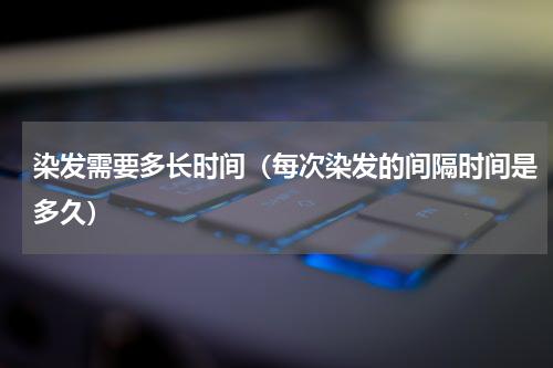 染发需要多长时间（每次染发的间隔时间是多久）